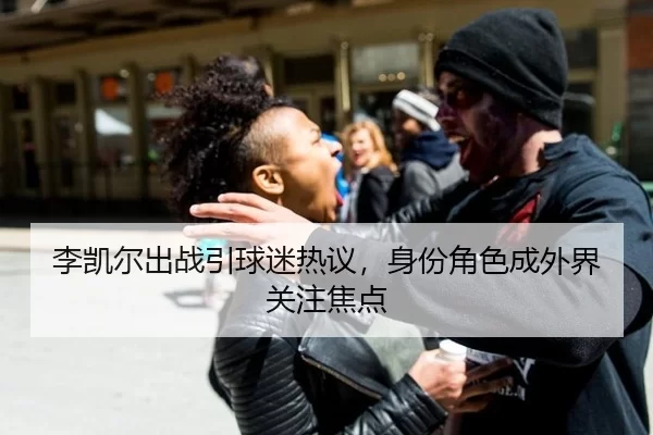 李凯尔出战引球迷热议，身份角色成外界关注焦点